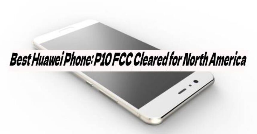 Best Huawei Phone: P10 FCC Cleared for North America