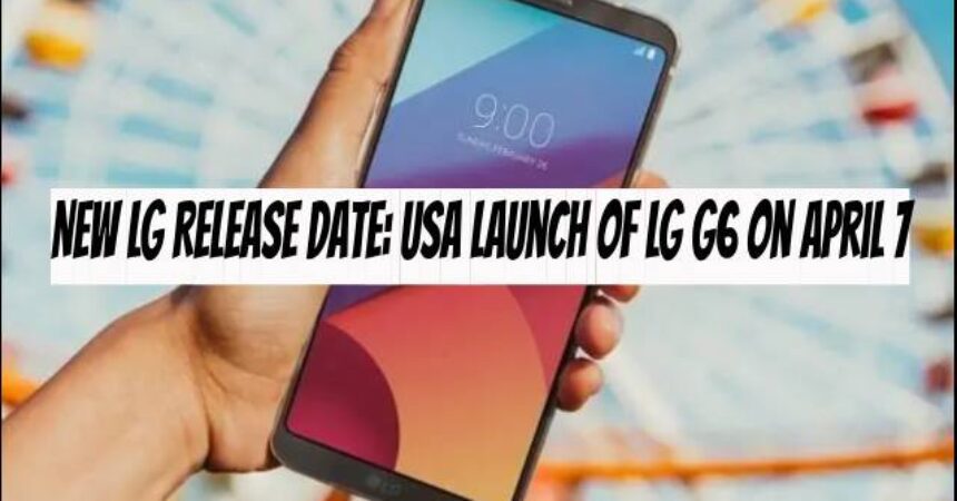 New LG Release Date: USA Launch of LG G6 on April 7