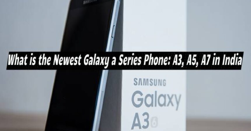 What is the Newest Galaxy a Series Phone: A3, A5, A7 in India