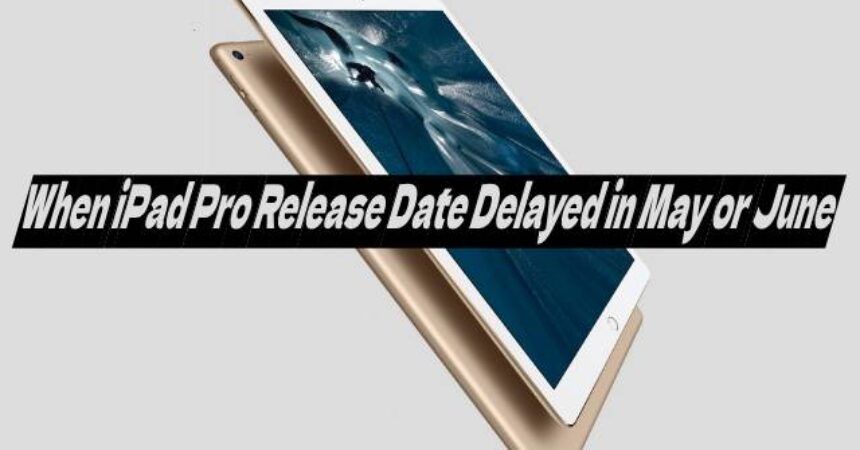 When iPad Pro Release Date Delayed in May or June