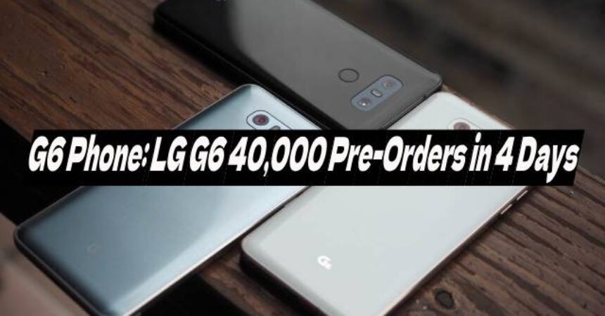 G6 Phone: LG G6 40,000 Pre-Orders in 4 Days