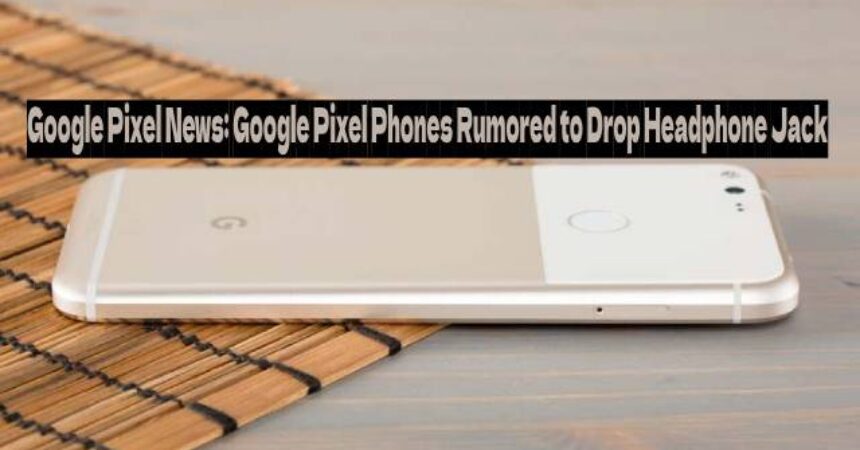 Google Pixel News: Google Pixel Phones Rumored to Drop Headphone Jack