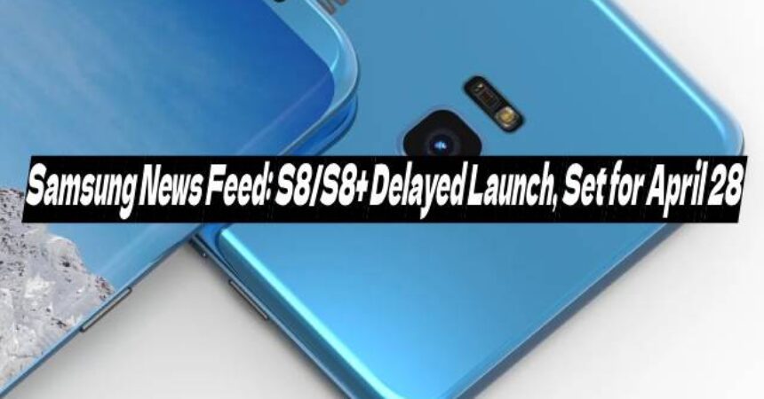 Samsung News Feed: S8/S8+ Delayed Launch, Set for April 28